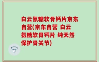 白云氨糖软骨钙片京东自营(京东自营 白云氨糖软骨钙片 纯天然保护骨关节)
