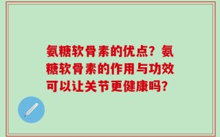 氨糖软骨素的优点？氨糖软骨素的作用与功效可以让关节更健康吗？