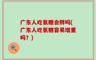 广东人吃氨糖会胖吗(广东人吃氨糖容易增重吗？)