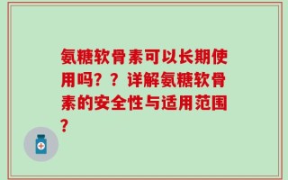 氨糖软骨素可以长期使用吗？？详解氨糖软骨素的安全性与适用范围？
