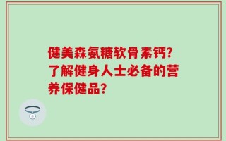 健美森氨糖软骨素钙？了解健身人士必备的营养保健品？