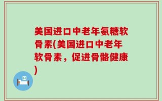 美国进口中老年氨糖软骨素(美国进口中老年软骨素，促进骨骼健康)