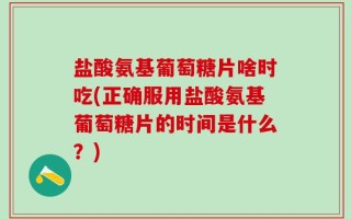盐酸氨基葡萄糖片啥时吃(正确服用盐酸氨基葡萄糖片的时间是什么？)