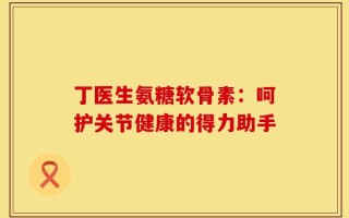 丁医生氨糖软骨素：呵护关节健康的得力助手