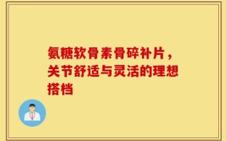 氨糖软骨素骨碎补片，关节舒适与灵活的理想搭档