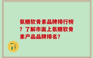 氨糖软骨素品牌排行榜？了解市面上氨糖软骨素产品品牌排名？