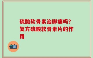 硫酸软骨素治脚痛吗？复方硫酸软骨素片的作用