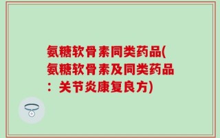 氨糖软骨素同类药品(氨糖软骨素及同类药品：关节炎康复良方)