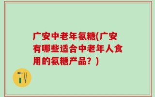 广安中老年氨糖(广安有哪些适合中老年人食用的氨糖产品？)
