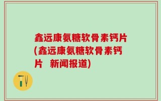 鑫远康氨糖软骨素钙片(鑫远康氨糖软骨素钙片  新闻报道)