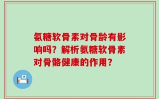 氨糖软骨素对骨龄有影响吗？解析氨糖软骨素对骨骼健康的作用？