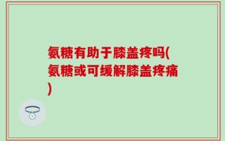 氨糖有助于膝盖疼吗(氨糖或可缓解膝盖疼痛)