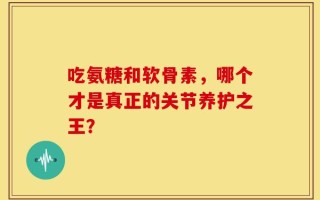 吃氨糖和软骨素，哪个才是真正的关节养护之王？