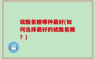 硫酸氨糖哪种最好(如何选择最好的硫酸氨糖？)