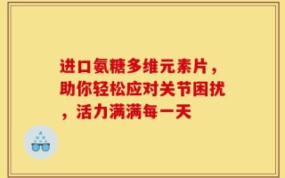 进口氨糖多维元素片，助你轻松应对关节困扰，活力满满每一天