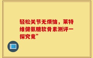 轻松关节无烦恼，莱特维健氨糖软骨素测评一探究竟”