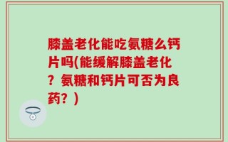 膝盖老化能吃氨糖么钙片吗(能缓解膝盖老化？氨糖和钙片可否为良药？)