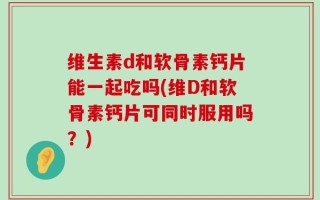 维生素d和软骨素钙片能一起吃吗(维D和软骨素钙片可同时服用吗？)