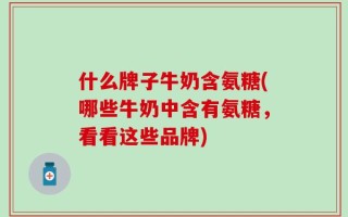什么牌子牛奶含氨糖(哪些牛奶中含有氨糖，看看这些品牌)