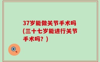 37岁能做关节手术吗(三十七岁能进行关节手术吗？)