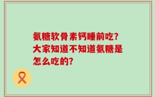 氨糖软骨素钙睡前吃？大家知道不知道氨糖是怎么吃的？