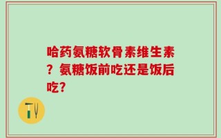 哈药氨糖软骨素维生素？氨糖饭前吃还是饭后吃？
