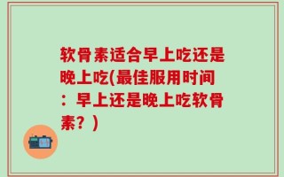 软骨素适合早上吃还是晚上吃(最佳服用时间：早上还是晚上吃软骨素？)