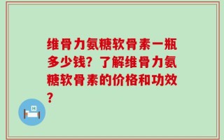 维骨力氨糖软骨素一瓶多少钱？了解维骨力氨糖软骨素的价格和功效？