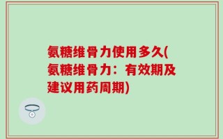 氨糖维骨力使用多久(氨糖维骨力：有效期及建议用药周期)