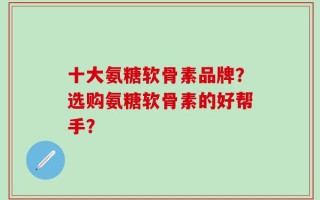 十大氨糖软骨素品牌？选购氨糖软骨素的好帮手？