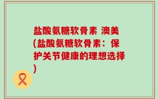 盐酸氨糖软骨素 澳美(盐酸氨糖软骨素：保护关节健康的理想选择)