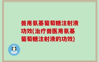 兽用氨基葡萄糖注射液功效(治疗兽医用氨基葡萄糖注射液的功效)
