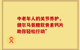 中老年人的关节养护，健尔马氨糖软骨素钙片助你轻松行动”