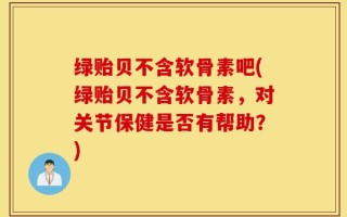 绿贻贝不含软骨素吧(绿贻贝不含软骨素，对关节保健是否有帮助？)