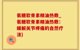 氨糖软骨素精油热敷_氨糖软骨素精油热敷：缓解关节疼痛的自然疗法)