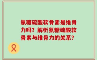 氨糖硫酸软骨素是维骨力吗？解析氨糖硫酸软骨素与维骨力的关系？