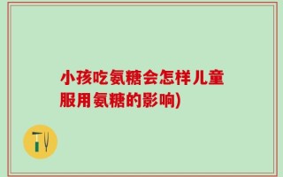 小孩吃氨糖会怎样儿童服用氨糖的影响)