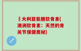 奧大利亚氨糖软骨素(澳洲软骨素：天然的骨关节保健奥秘)