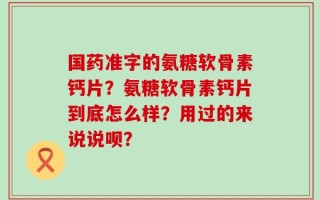 国药准字的氨糖软骨素钙片？氨糖软骨素钙片到底怎么样？用过的来说说呗？
