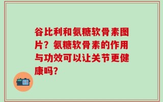 谷比利和氨糖软骨素图片？氨糖软骨素的作用与功效可以让关节更健康吗？