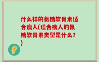 什么样的氨糖软骨素适合瘦人(适合瘦人的氨糖软骨素类型是什么？)