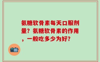 氨糖软骨素每天口服剂量？氨糖软骨素的作用，一般吃多少为好？