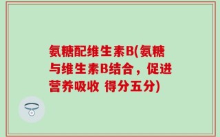 氨糖配维生素B(氨糖与维生素B结合，促进营养吸收 得分五分)