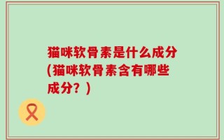 猫咪软骨素是什么成分(猫咪软骨素含有哪些成分？)