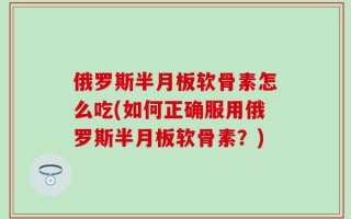 俄罗斯半月板软骨素怎么吃(如何正确服用俄罗斯半月板软骨素？)