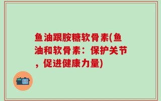 鱼油跟胺糖软骨素(鱼油和软骨素：保护关节，促进健康力量)