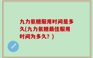 九力氨糖服用时间是多久(九力氨糖最佳服用时间为多久？)