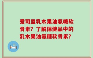 爱司盟乳木果油氨糖软骨素？了解保健品中的乳木果油氨糖软骨素？