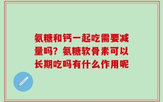 氨糖和钙一起吃需要减量吗？氨糖软骨素可以长期吃吗有什么作用呢