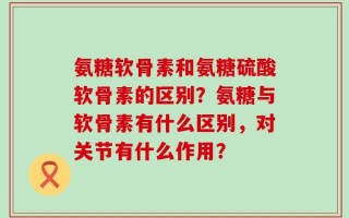 氨糖软骨素和氨糖硫酸软骨素的区别？氨糖与软骨素有什么区别，对关节有什么作用？